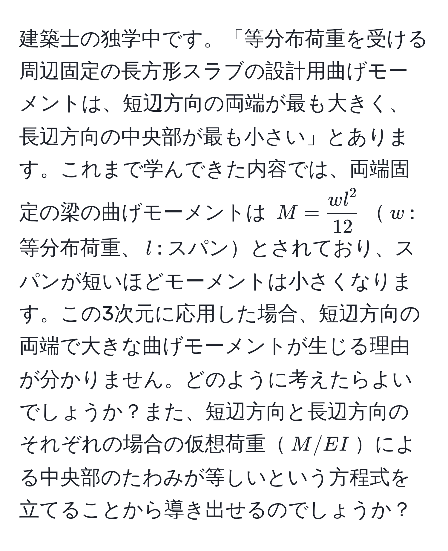 建築士の独学中です。「等分布荷重を受ける周辺固定の長方形スラブの設計用曲げモーメントは、短辺方向の両端が最も大きく、長辺方向の中央部が最も小さい」とあります。これまで学んできた内容では、両端固定の梁の曲げモーメントは $M = fracw l^212$$w$: 等分布荷重、$l$: スパンとされており、スパンが短いほどモーメントは小さくなります。この3次元に応用した場合、短辺方向の両端で大きな曲げモーメントが生じる理由が分かりません。どのように考えたらよいでしょうか？また、短辺方向と長辺方向のそれぞれの場合の仮想荷重$M/EI$による中央部のたわみが等しいという方程式を立てることから導き出せるのでしょうか？