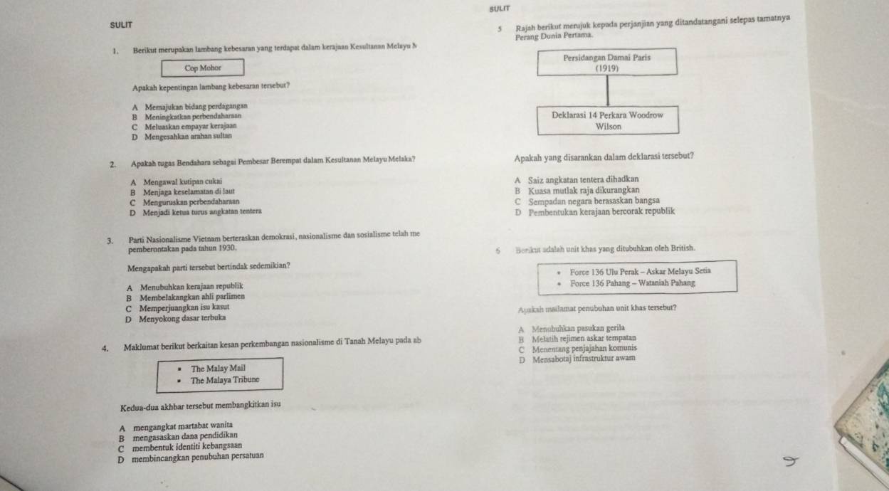 SULIT
SULIT
5 Rajah berikut merujuk kepada perjanjian yang ditandatangani selepas tamatnya
1. Berikut merupakan lambang kebesaran yang terdapat dalam kerajaan Kesultanan Melayu N Perang Dunia Pertama.
Cop Mohor Persidangan Damai Paris
(1919)
Apakah kepentingan lambang kebesaran tersebut?
A Memajukan bidang perdagangan
B Meningkatkan perbendaharaan Deklarasi 14 Perkara Woodrow
C Meluaskan empayar kerajaan Wilson
D Mengesahkan arahan sultan
2. Apakah tugas Bendahara sebagai Pembesar Berempat dalam Kesultanan Melayu Melaka? Apakah yang disarankan dalam deklarasi tersebut?
A Mengawal kutipan cukai A Saiz angkatan tentera dihadkan
B Menjaga keselamatan di laut B Kuasa mutlak raja dikurangkan
C Menguruskan perbendaharaan C Sempadan negara berasaskan bangsa
D Menjadi ketua turus angkatan tentera D Pembentukan kerajaan bercorak republik
3. Parti Nasionalisme Vietnam berteraskan demokrasi, nasionalisme dan sosialisme telah me
pemberontakan pada tahun 1930. 6  Berikut adalah unit khas yang ditubuhkan oleh British.
Mengapakah parti tersebut bertindak sedemikian? Force 136 Ulu Perak - Askar Melayu Setia
A Menubuhkan kerajaan republik Force 136 Pahang - Wataniah Pahang
B Membelakangkan ahli parlimen
C Memperjuangkan isu kasut
D Menyokong dasar terbuka Ayakah mailamat penubuhan unit khas tersebut?
A Menubuhkan pasukan gerila
4. Maklumat berikut berkaitan kesan perkembangan nasionalisme di Tanah Melayu pada ab B Melatih rejimen askar tempatan
C Menentang penjajahan komunis
The Malay Mail D Mensabotaj infrastruktur awam
The Malaya Tribune
Kedua-dua akhbar tersebut membangkitkan isu
A mengangkat martabat wanita
B mengasaskan dana pendidikan
C membentuk identiti kebangsaan
D membincangkan penubuhan persatuan