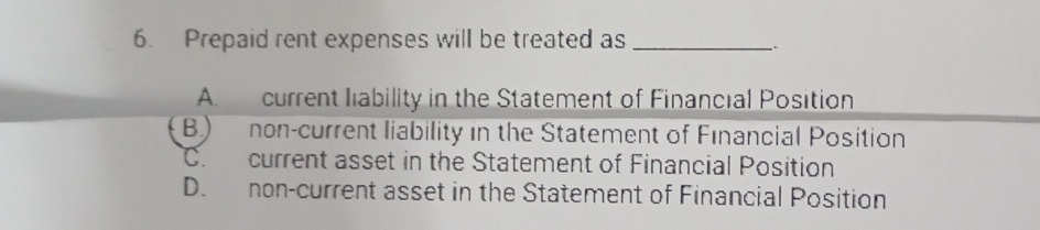 Prepaid rent expenses will be treated as_
;
A. current liability in the Statement of Financial Position
B) non-current liability in the Statement of Financial Position
C. current asset in the Statement of Financial Position
D. non-current asset in the Statement of Financial Position