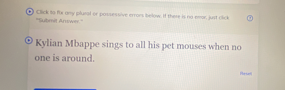 Click to fix any plural or possessive errors below. If there is no error, just click 
''Submit Answer.'' 
Kylian Mbappe sings to all his pet mouses when no 
one is around. 
Reset