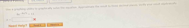 [070:3 Pomts] 
Use a graphing utility to graphically solve the equation. Approximate the result to three decimal places. Verify your result algebraically.
8e^(-4x/5)=11
x=□ *
Need Help? Read It Watch it