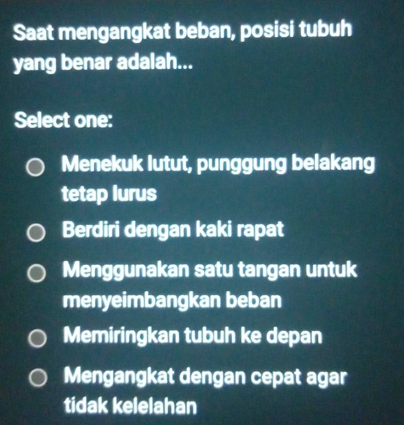 Saat mengangkat beban, posisi tubuh
yang benar adalah...
Select one:
Menekuk lutut, punggung belakang
tetap lurus
Berdiri dengan kaki rapat
Menggunakan satu tangan untuk
menyeimbangkan beban
Memiringkan tubuh ke depan
Mengangkat dengan cepat agar
tidak kelelahan