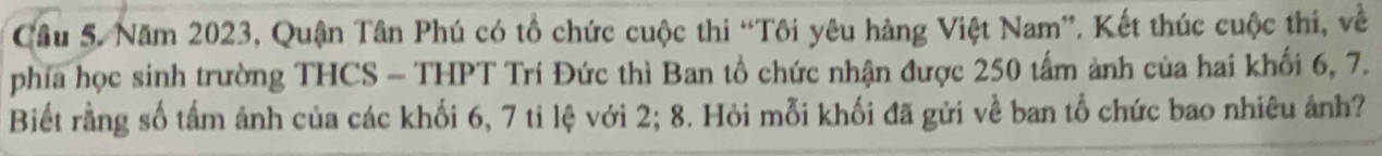 Cầu 5. Năm 2023, Quận Tân Phú có tổ chức cuộc thi “Tôi yêu hàng Việt Nam”. Kết thúc cuộc thi, về 
phía học sinh trường THCS - THPT Trí Đức thì Ban tổ chức nhận được 250 tấm ảnh của hai khối 6, 7. 
Biết rằng số tấm ảnh của các khối 6, 7 ti lệ với 2; 8. Hỏi mỗi khối đã gửi về ban tổ chức bao nhiêu ảnh?