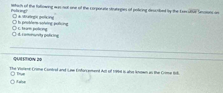 Which of the following was not one of the corporate strategies of policing described by the Executive Sessions on
Policing?
a. strategic policing
b. problem-solving policing
c. team policing
d. community policing
QUESTION 20
The Violent Crime Control and Law Enforcement Act of 1994 is also known as the Crime Bill.
True
False