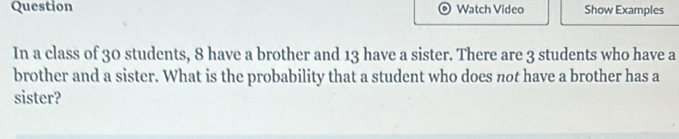 Question Watch Video Show Examples 
In a class of 30 students, 8 have a brother and 13 have a sister. There are 3 students who have a 
brother and a sister. What is the probability that a student who does not have a brother has a 
sister?