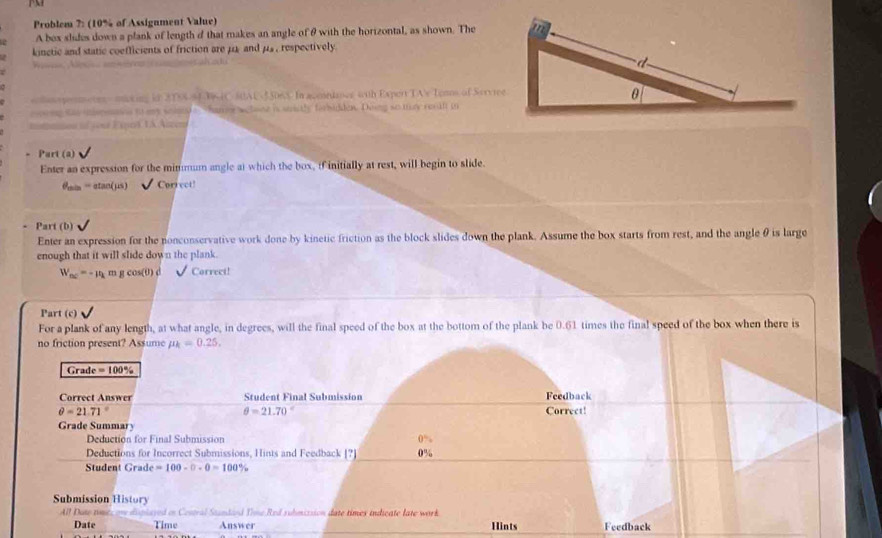 Problem ?: (10% of Assignment Value) 
A box slides down a plank of length o that makes an angle of θ with the horizontal, as shown. The 
kinctic and static coefficients of friction are μ2 and μs , respectively 
eas speetrs moving in 2TSS 543-4C MAU-55065 In acenedancs with Expert TA's Tenns of Servree 
ing tay upeaed to ay somlewharn wclone is stcly for sdden. Dong so my recat in 
n if yout Eqprt IA Aizem 
Part (a) 
Enter an expression for the mimmum angle at which the box, if initially at rest, will begin to slide.
θ _min=atan (mu s) Correct! 
Part (b) 
Enter an expression for the nonconservative work done by kinetic friction as the block slides down the plank. Assume the box starts from rest, and the angle θ is large 
enough that it will slide down the plank.
W_ac=-mu _k m ccos (θ ) Correci! 
Part (c) 
For a plank of any length, at what angle, in degrees, will the final speed of the box at the bottom of the plank be 0.61 times the final speed of the box when there is 
no friction present? Assume mu _k=0.25, 
Grade =100%
Correct Answer Student Final Submission Feedback
θ =21.71° Correct!
θ =21.70°
Grade Summary 
Deduction for Final Submission 0%
Deductions for Incorrect Submissions, Hints and Feedback [?] 
Student Grade =100-0-0=100°
Submission History 
All Date re ayed on Cestral Saundand Tone Red suhmizsion date times indicate late wark 
Date Time Answer Hints Feedback