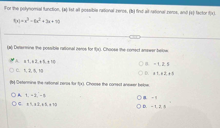 For the polynomial function, (a) list all possible rational zeros, (b) find all rational zeros, and (c) factor f(x).
f(x)=x^3-6x^2+3x+10
(a) Determine the possible rational zeros for f(x). Choose the correct answer below.
A. ±1, ±2, ±5, ±10 B. - 1, 2, 5
C. 1, 2, 5, 10 D. ±1, ±2, ±5
(b) Determine the rational zeros for f(x). Choose the correct answer below.
A. 1, -2, -5 B. - 1
C. ±1, ±2, ±5, ±10 D. - 1, 2, 5