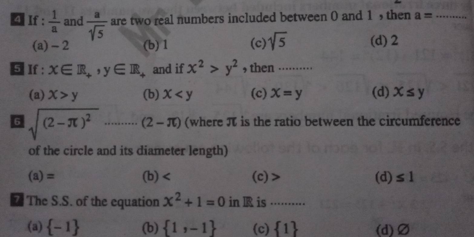 If :  1/a  and  a/sqrt(5)  are two real numbers included between 0 and 1 , then a= _
(a) - 2 (b) 1 (c) sqrt(5)
(d) 2
5 If : x∈ R_+, y∈ R and if x^2>y^2 , then ..........
(a) x>y (b) x (c) X=y (d) x≤ y
6 sqrt((2-π )^2).......... (2-π ) (where π is the ratio between the circumference
of the circle and its diameter length)
(a)= (b) (c) (d) ≤ 1
7 The S.S. of the equation x^2+1=0 in R is ..........
(a)  -1 (b)  1,-1 (c)  1 (d) Ø