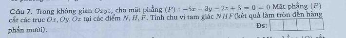 Trong không gian Oxyz, cho mặt phẳng (P) : -5x-3y-2z+3=0=0 Mặt phẳng (P) 
cắt các trục Ox, Oy, Oz tại các điểm N, H, F. Tính chu vi tam giác NHF(kết quả làm tròn đến hàng 
phần mười). 
Đs: