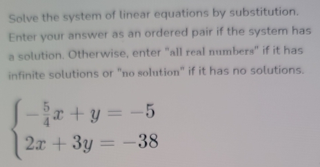 Solve the system of linear equations by substitution. 
Enter your answer as an ordered pair if the system has 
a solution. Otherwise, enter "all real numbers" if it has 
infinite solutions or "no solution" if it has no solutions.
beginarrayl - 5/4 x+y=-5 2x+3y=-38endarray.