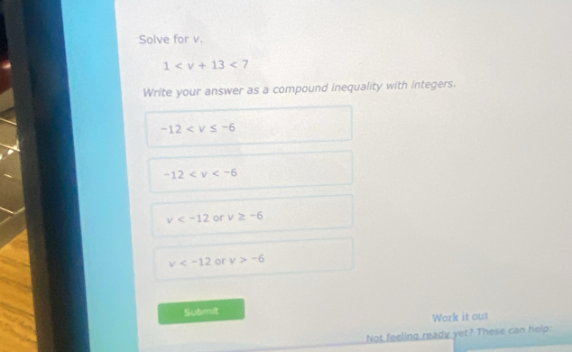 Solve for v.
1 <7</tex> 
Write your answer as a compound inequality with integers.
-12
-12
v or v≥ -6
v or v>-6
Submit
Work it out
Not feeling ready yet? These can help: