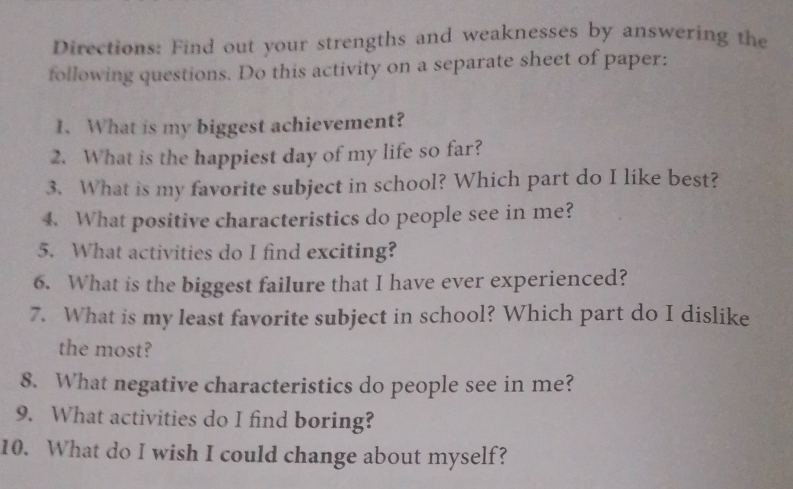 Directions: Find out your strengths and weaknesses by answering the 
following questions. Do this activity on a separate sheet of paper: 
I. What is my biggest achievement? 
2. What is the happiest day of my life so far? 
3. What is my favorite subject in school? Which part do I like best? 
4. What positive characteristics do people see in me? 
5. What activities do I find exciting? 
6. What is the biggest failure that I have ever experienced? 
7. What is my least favorite subject in school? Which part do I dislike 
the most? 
8. What negative characteristics do people see in me? 
9. What activities do I find boring? 
10. What do I wish I could change about myself?