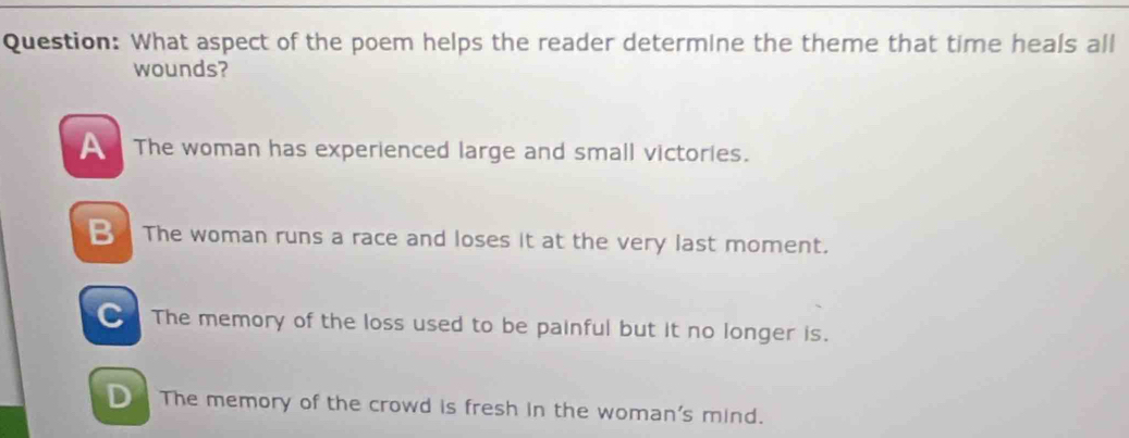 What aspect of the poem helps the reader determine the theme that time heals all
wounds?
The woman has experienced large and small victories.
The woman runs a race and loses it at the very last moment.
The memory of the loss used to be painful but it no longer is.
D The memory of the crowd is fresh in the woman's mind.