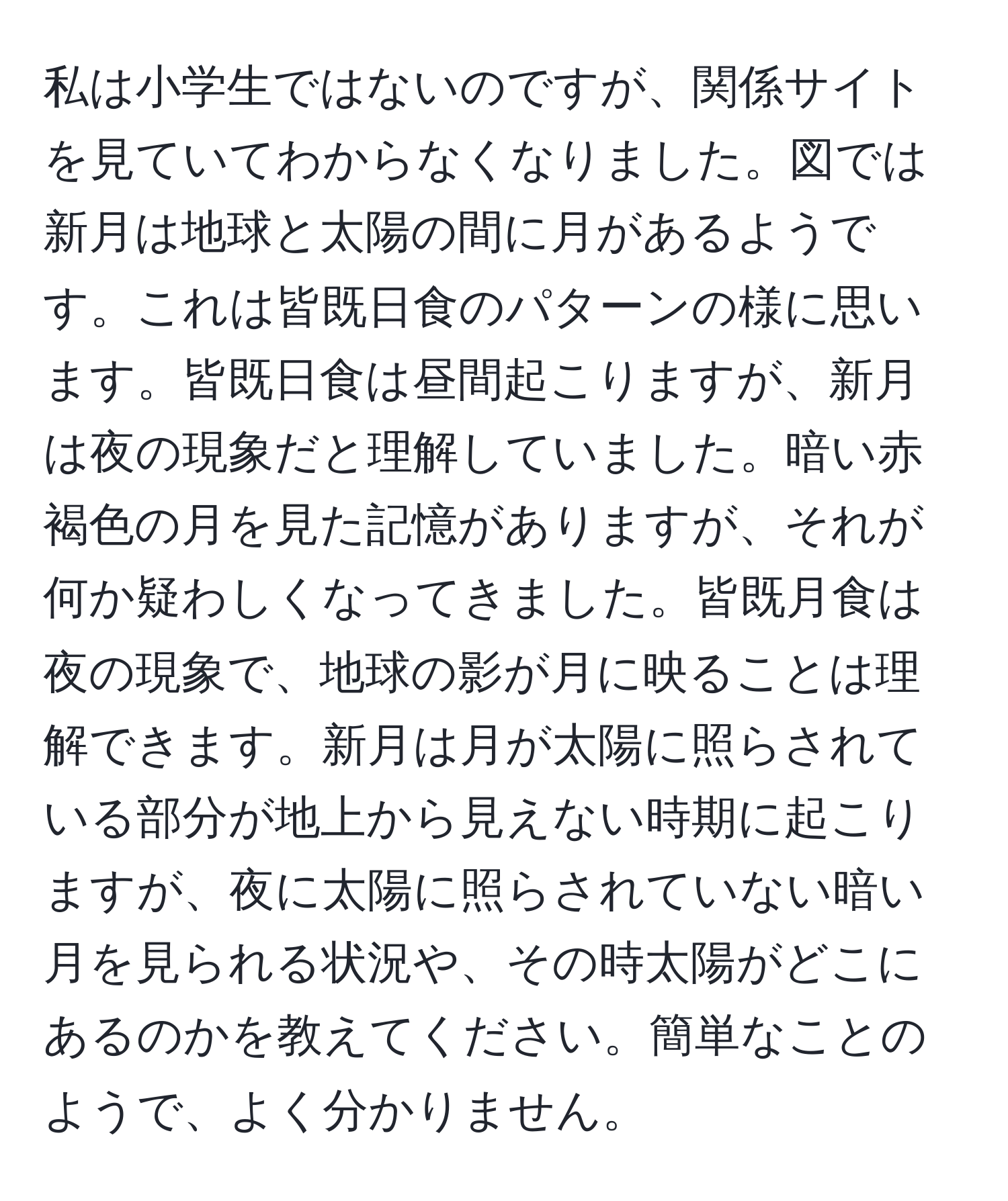 私は小学生ではないのですが、関係サイトを見ていてわからなくなりました。図では新月は地球と太陽の間に月があるようです。これは皆既日食のパターンの様に思います。皆既日食は昼間起こりますが、新月は夜の現象だと理解していました。暗い赤褐色の月を見た記憶がありますが、それが何か疑わしくなってきました。皆既月食は夜の現象で、地球の影が月に映ることは理解できます。新月は月が太陽に照らされている部分が地上から見えない時期に起こりますが、夜に太陽に照らされていない暗い月を見られる状況や、その時太陽がどこにあるのかを教えてください。簡単なことのようで、よく分かりません。