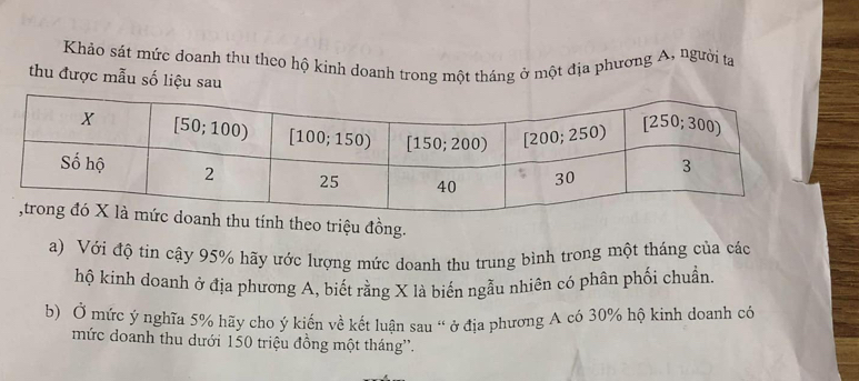 Khảo sát mức doanh thu theo hộ kinh doanh trong một tháng ở một địa phương A, người ta
thu được mẫu số liệu sau
theo triệu đồng.
a) Với độ tin cậy 95% hãy ước lượng mức doanh thu trung bình trong một tháng của các
hộ kinh doanh ở địa phương A, biết rằng X là biến ngẫu nhiên có phân phối chuẩn.
b) Ở mức ý nghĩa 5% hãy cho ý kiến về kết luận sau " ở địa phương A có 30% hộ kinh doanh có
mức doanh thu dưới 150 triệu đồng một tháng'.