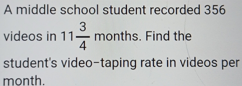 A middle school student recorded 356
videos in 11 3/4 months. Find the 
student's video-taping rate in videos per
month.