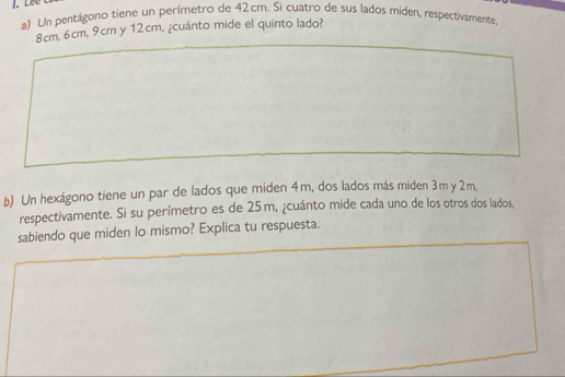 Lêe 
a) Un pentágono tiene un perímetro de 42cm. Si cuatro de sus lados miden, respectivamente
8cm, 6cm, 9cm y 12cm, ¿cuánto mide el quinto lado? 
b) Un hexágono tiene un par de lados que miden 4m, dos lados más miden 3m y 2m, 
respectivamente. Si su perímetro es de 25 m, ¿cuánto mide cada uno de los otros dos lados, 
sabiendo que miden lo mismo? Explica tu respuesta.