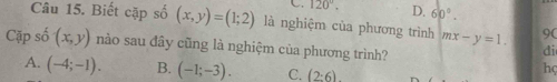 120°. D. 60°. 
Câu 15. Biết cặp shat 0(x,y)=(1;2) là nghiệm của phương trình mx-y=1. 90
Cặp số (x,y) nào sau đây cũng là nghiệm của phương trình?
di
A. (-4;-1). B. (-1;-3). C. (2:6)
hç