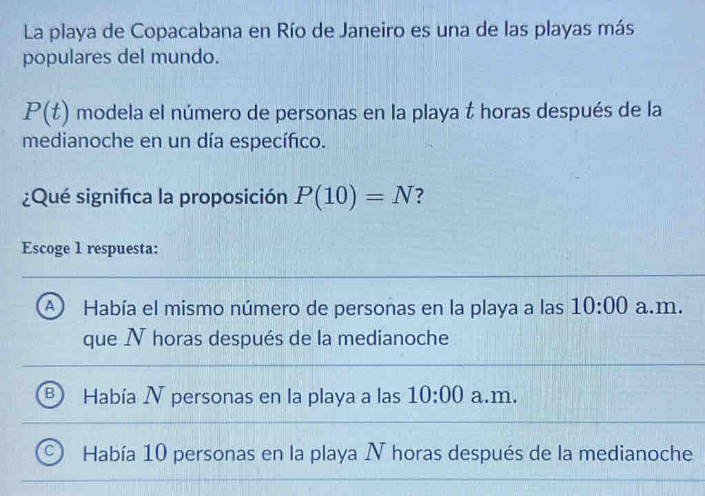 La playa de Copacabana en Río de Janeiro es una de las playas más
populares del mundo.
P(t) modela el número de personas en la playa t horas después de la
medianoche en un día específico.
¿Qué significa la proposición P(10)=N ?
Escoge 1 respuesta:
A ) Había el mismo número de personas en la playa a las 10:00 a.m.
que N horas después de la medianoche
Había N personas en la playa a las 10:00 a.m.
Había 10 personas en la playa N horas después de la medianoche