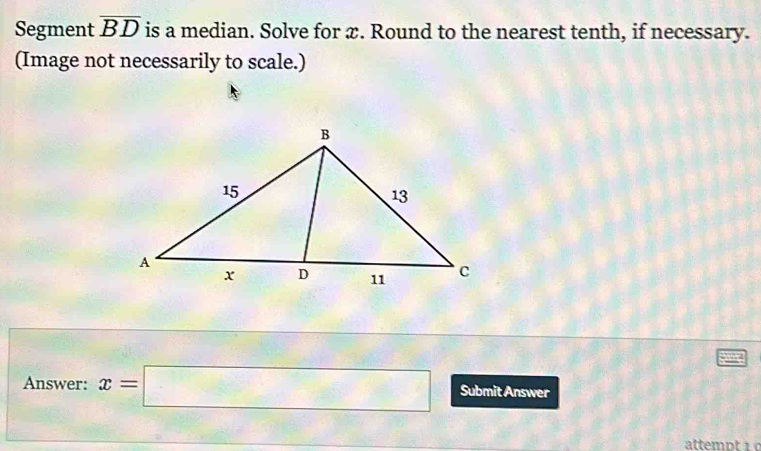 Segment overline BD is a median. Solve for x. Round to the nearest tenth, if necessary. 
(Image not necessarily to scale.) 
Answer: x=□ Submit Answer 
attempt 1