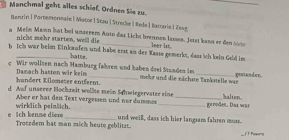 Manchmal geht alles schief. Ordnen Sie zu. 
Benzin | Portemonnaie | Motor |Stau | Strecke|Rede | Batterie | Zeug 
a Mein Mann hat bei unserem Auto das Licht brennen lassen. Jetzt kann er den Meter 
nicht mehr starten, weil die leer ist. 
b Ich war beim Einkaufen und habe erst an der Kasse gemerkt, dass ich kein Geld im 
hatte. 
c Wir wollten nach Hamburg fahren und haben drei Stunden im 
gestanden. 
Danach hatten wir kein _mehr und die nächste Tankstelle war 
hundert Kilometer entfernt. 
d Auf unserer Hochzeit wollte mein Schwiegervater eine _halten. 
Aber er hat den Text vergessen und nur dummes _geredet. Das war 
wirklich peinlich. 
e Ich kenne diese _und weiß, dass ich hier langsam fahren muss. 
Trotzdem hat man mich heute geblitzt. 
/ 7 Punkte