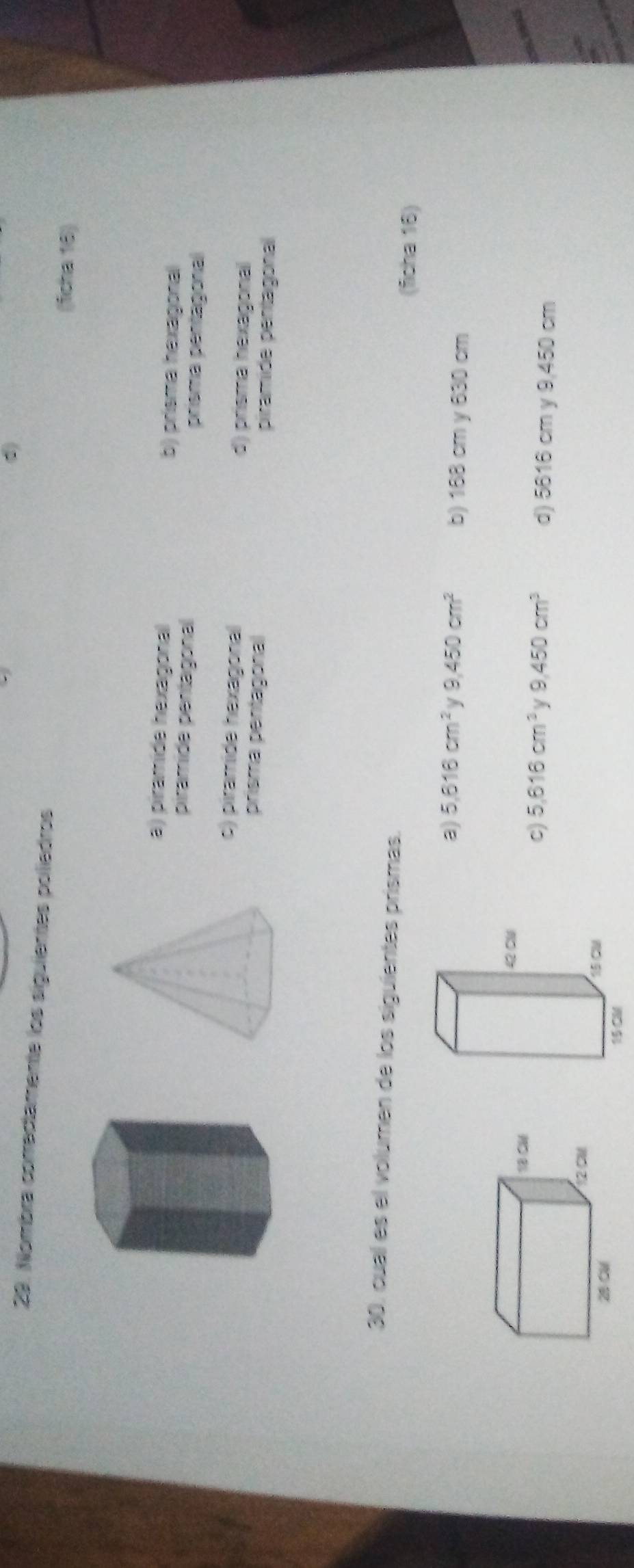 d)
29. Nombra correctamente los siguientes poliedros
(fcha 18)
a) piramide hexagonal b) prisma hexagonal
piramide pentagonal prisma pentagonal
c) piramide hexagonal d) prisma hexagonal
prisma pentagonal piramide pentagonal
30, cual es el volumen de los siguientes prismas.
(ficha 16)
a) 5.616cm^2 y 9,450cm^2 b) 168 cm y 630 cm
42 Cl
18 C6
c) 5.616cm^2 y 9.450cm^3 d) 5616 cm y 9,450 cm
12 CM
28 CM
15 CM
15 CM