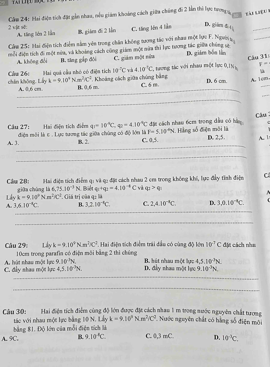 Tai liệu học tạ
Câu 24: Hai điện tích đặt gần nhau, nếu giảm khoảng cách giữa chúng đi 2 lần thì lực tương tá 20 tài liệu 1
2 vật sẽ:
A. tăng lên 2 lần B. giảm đi 2 lần C. tăng lên 4 lần
D. giảm đi 4 
_
Câu 25: Hai điện tích điểm nằm yên trong chân không tương tác với nhau một lực F. Người ta
_
mỗi điện tích đi một nửa, và khoảng cách cũng giảm một nửa thì lực tương tác giữa chúng sẽ:
Câu 31:
A. không đổi B. tăng gấp đôi C. giảm một nửa D. giảm bốn lần
Câu 26: Hai quả cầu nhỏ có điện tích 10^(-7)C và 4.10^(-7)C , tương tác với nhau một lực 0,1Nt F=
là
chân không. Lấy k=9.10^9N.m^2/C^2 *. Khoảng cách giữa chúng bằng D. 6 cm. A. 1cm.
_
A. 0,6 cm. B. 0,6 m. C. 6 m.
_
_
_
Câu 3
Câu 27: Hai điện tích điểm q_1=10^(-9)C,q_2=4.10^(-9)C đặt cách nhau 6cm trong dầu có hằng c
điện môi là ε . Lực tương tác giữa chúng có độ lớn là F=5.10^(-6)N. Hằng số điện môi là
A. 3. B. 2. C. 0,5. D. 2,5. A. 1
_
_
Câu 28: Hai điện tích điểm q1 và q2 đặt cách nhau 2 cm trong không khí, lực đầy tĩnh điện  Câ
giữa chúng là 6,75.10^(-3)N. Biết q_1+q_2=4.10^(-8)C và q_2>q_1
A
Lấy k=9.10^9N.m^2/C^2. Giá trị của q2 là
A. 3,6.10^(-8)C. B. 3,2.10^(-8)C. C. 2,4.10^(-8)C. D. 3,0.10^(-8)C. (
_
_
_
Câu 29: Lấy k=9.10^9N.m^2/C^2. Hai điện tích điểm trái dấu có cùng độ lớn 10^(-7)C đặt cách nhau
10cm trong parafin có điện môi bằng 2 thì chúng
A. hút nhau một lực 9.10^(-3)N. B. hút nhau một lực 4,5.10^(-3)N.
C. đầy nhau một lực 4,5.10^(-3)N. D. đầy nhau một lực 9.10^(-3)N.
_
_
Câu 30: :Hai điện tích điểm cùng độ lớn được đặt cách nhau 1 m trong nước nguyên chất tương
tác với nhau một lực bằng 10 N. Lấy k=9.10^9N.m^2/C^2. Nước nguyên chất có hằng số điện môi
bằng 81. Độ lớn của mỗi điện tích là
B. 9.10^(-8)C.
A. 9C. C. 0,3 mC. D. 10^(-3)C.