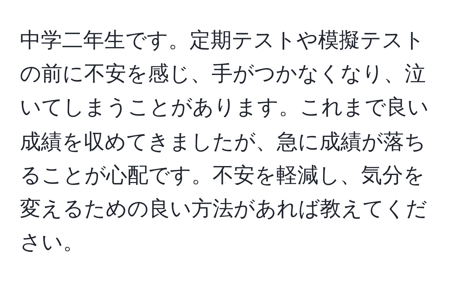 中学二年生です。定期テストや模擬テストの前に不安を感じ、手がつかなくなり、泣いてしまうことがあります。これまで良い成績を収めてきましたが、急に成績が落ちることが心配です。不安を軽減し、気分を変えるための良い方法があれば教えてください。