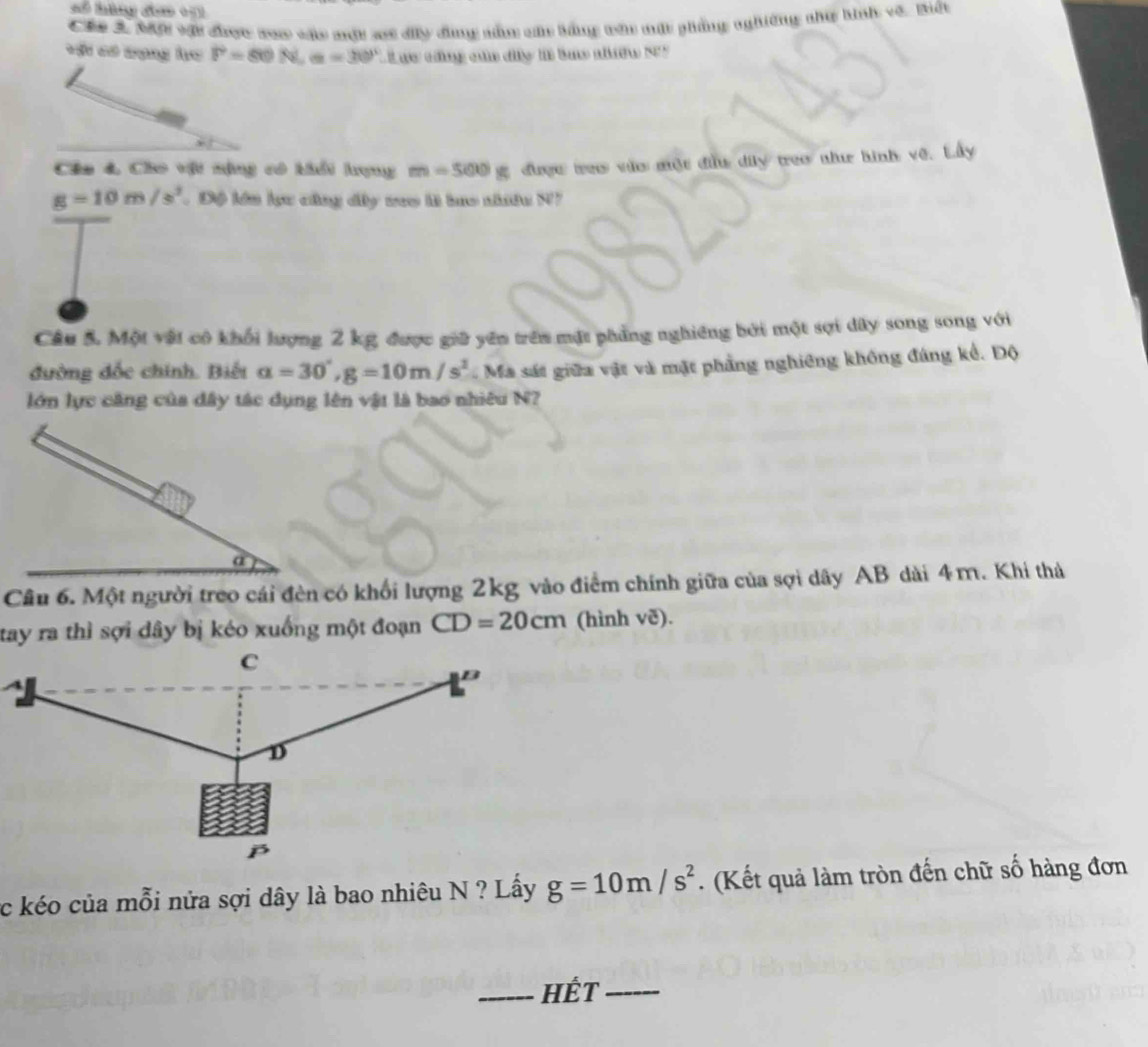 Các 3. Một vật đhợc xam vác một xt dây đùng năm cá bằng văn mất phẳng nghiêng như hình về. Biết 
*St có vạng ho P=80N, a=30° L L ực cũng của đy là bn nhềw S5 
Câa 4, Cho vật nặng có khổi hợng m=500g được reo vào một đầu dy treo nhưư hình vệ. Lây
g=10m/s^2. Độ lên lực củng dây veo là bao nhiêu N7 
Câu 5. Một vật có khối lượng 2 kg được giữ yên trên mặt phẳng nghiêng bởi một sợi dây song song với 
đường đốc chính. Biết a=30°, g=10m/s^2 Ma sát giữa vật và mặt phẳng nghiêng không đáng kể. Độ 
lớn lực căng của đây tác dụng lên vật là bao nhiêu N? 
a 
Câu 6. Một người treo cái đèn có khối lượng 2kg vào điểm chính giữa của sợi dây AB dài 4m. Khi thả 
tay ra thì sợi dây bị kéo xuống một đoạn CD=20cm (hình vẽ). 
c kéo của mỗi nửa sợi dây là bao nhiêu N ? Lấy g=10m/s^2. (Kết quả làm tròn đến chữ số hàng đơn 
_HÉT_