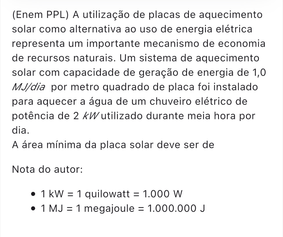 (Enem PPL) A utilização de placas de aquecimento
solar como alternativa ao uso de energia elétrica
representa um importante mecanismo de economia
de recursos naturais. Um sistema de aquecimento
solar com capacidade de geração de energia de 1,0
MJ /dia por metro quadrado de placa foi instalado
para aquecer a água de um chuveiro elétrico de
potência de 2 kWutilizado durante meia hora por
dia.
A área mínima da placa solar deve ser de
Nota do autor:
1kW=1 quilowatt =1.000W
1MJ=1 megajoule =1.000.000J