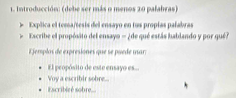 Introducción: (debe ser más o menos 20 palabras) 
Explica el tema/tesis del ensayo en tus propías palabras 
Escribe el propósito del ensayo = ¿de qué estás hablando y por qué? 
Ejemplos de expresiones que se puede usar: 
El propósito de este ensayo es... 
Voy a escribir sobre... 
Escribiré sobre...