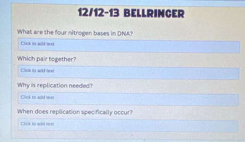 12/12-13 BELLRINCER 
What are the four nitrogen bases in DNA? 
Click to add text 
Which pair together? 
Click to add text 
Why is replication needed? 
Click to add text 
When does replication specifically occur? 
Click to add text