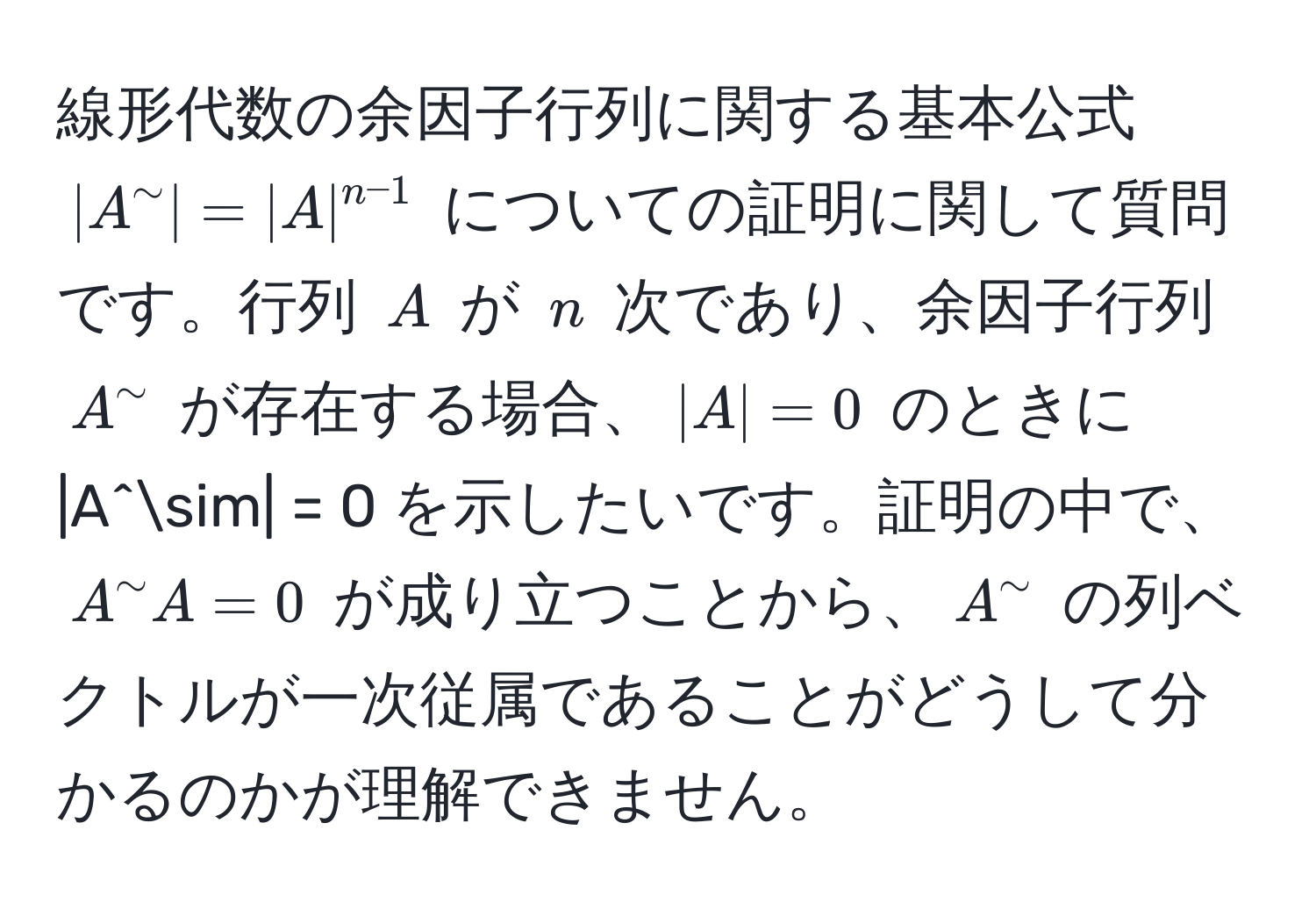 線形代数の余因子行列に関する基本公式 $|A^(sim| = |A|^n-1)$ についての証明に関して質問です。行列 $A$ が $n$ 次であり、余因子行列 $A^sim$ が存在する場合、$|A| = 0$ のときに |A^sim| = 0 を示したいです。証明の中で、$A^sim A = 0$ が成り立つことから、$A^sim$ の列ベクトルが一次従属であることがどうして分かるのかが理解できません。