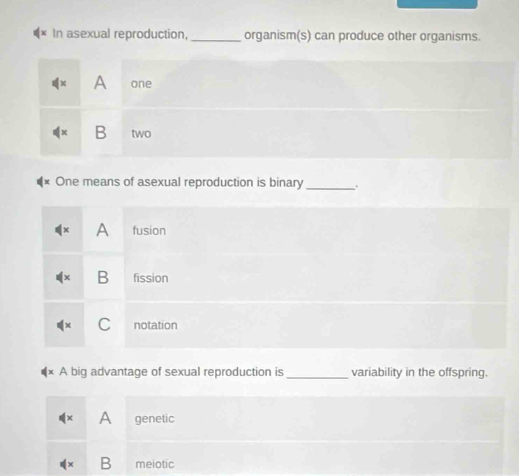 × In asexual reproduction, _organism(s) can produce other organisms.
x A one
1× B two
x One means of asexual reproduction is binary _.
× A fusion
x B fission
x C notation
A big advantage of sexual reproduction is_ variability in the offspring.
× A genetic
x B meiotic