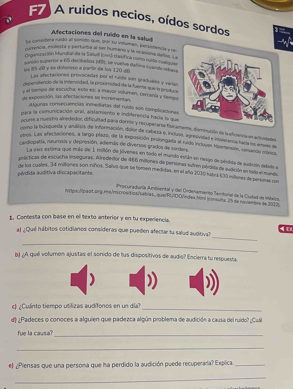 F7) A ruidos necios, oídos sordos
3
Afectaciones del ruido en la salud
Se considera ruido al sonido que, por su volumen, persistencia y re
currencia, molesta y perturba al ser humano y le ocasiona daños. La
Organización Mundial de la Salud (oMs) clasífica como ruido cualquier
sonido superior a 65 decibelios (dB); se vuelve dañino cuando rebasa
los 85 dB y es doloroso a partir de los 120 dB.
Las afectaciones provocadas por el ruido son graduales y varían
dependiendo de la intensidad, la proximidad de la fuente que lo produce
y el tiempo de escucha; esto es: a mayor volumen. cercanía y tiempo
de exposición, las afectaciones se incrementan.
Algunas consecuencias inmediatas del ruido son complicaciones
para la comunicación oral, aislamiento e indiferencia hacia lo que
ocurre a nuestro alrededor, dificultad para dormir y recuperarse físicamente, disminución de la eficiencia en actividades
como la búsqueda y análisis de información, dolor de cabeza e, incluso, agresividad e intolerancia hacia los errores de
otros. Las afectaciones, a largo plazo, de la exposición prolongada al ruido incluyen hipertensión, cansancio crónico,
cardiopatía, neurosis y depresión, además de diversos grados de sordera.
La oms estima que más de 1 millón de jóvenes en todo el mundo están en riesgo de pérdida de audición debido a
prácticas de escucha inseguras. Alrededor de 466 millones de personas sufren pérdida de audición en todo el mundo,
de los cuales, 34 millones son niños. Salvo que se tomen medidas, en el año 2030 habrá 630 millones de personas com
pérdida auditiva discapacitante.
Procuraduría Ambiental y del Ordenamiento Territorial de la Ciudad de México,
https://paot.org.mx/micrositios/sabias_que/RUIDO/index.html (consulta: 25 de noviembre de 2022).
1. Contesta con base en el texto anterior y en tu experiencia.
< EX
_
a) ¿Qué hábitos cotidianos consideras que pueden afectar tu salud auditiva?
_
b) ¿A qué volumen ajustas el sonido de tus dispositivos de audio? Encierra tu respuesta.
c) ¿Cuánto tiempo utilizas audífonos en un día?_
d) ¿Padeces o conoces a alguien que padezca algún problema de audición a causa del ruido? ¿Cuál
fue la causa?_
_
e) ¿Piensas que una persona que ha perdido la audición puede recuperarla? Explica._
_