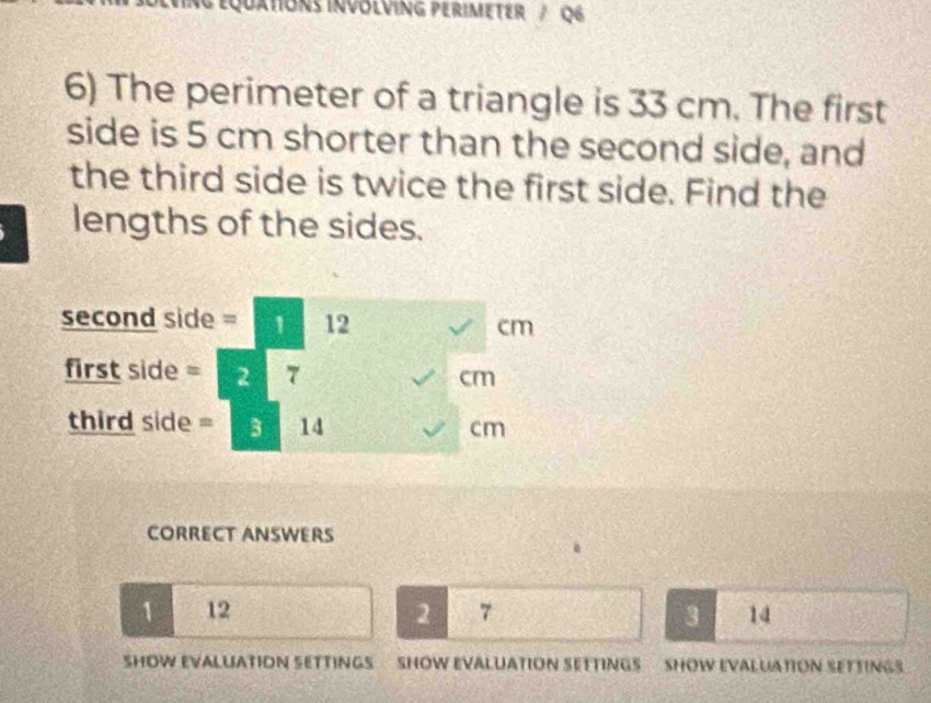 QUXTIONS INVOLVING PERIMETER / Q6 
6) The perimeter of a triangle is 33 cm. The first 
side is 5 cm shorter than the second side, and 
the third side is twice the first side. Find the 
lengths of the sides. 
second side = 1 12 cm
first side = 2 7 cm
third side = 3 14 cm
CORRECT ANSWERS 
a
1 12 2 7 3 14
SHOW EVALUATION SETTINGS SHOW EVALUATION SETTINGS SHOW EVALUATION SETTINGS