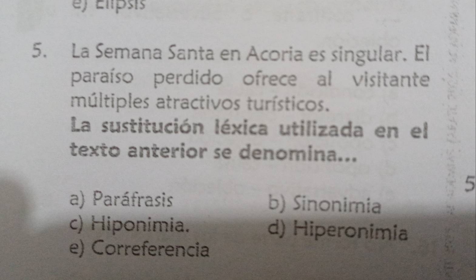 e) Elipsis
5. La Semana Santa en Acoria es singular. El
paraíso perdido ofrece al visitante
múltiples atractivos turísticos.
La sustitución léxica utilizada en el
texto anterior se denomina...
5
a) Paráfrasis b) Sinonimia
c) Hiponimia. d) Hiperonimia
e) Correferencia