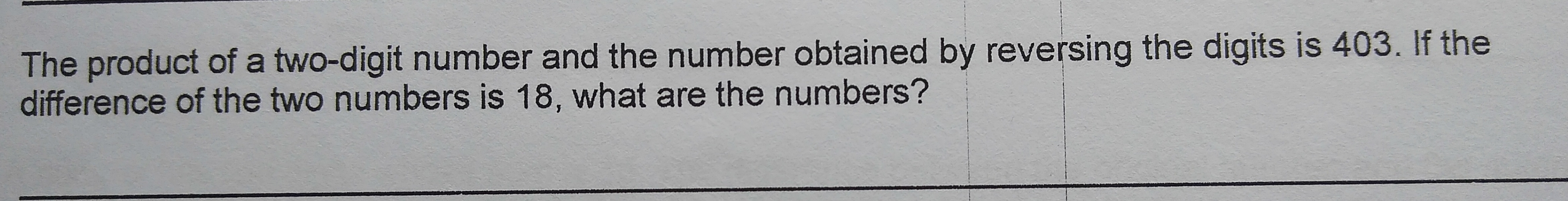 The product of a two-digit number and the number obtained by reversing the digits is 403. If the
difference of the two numbers is 18, what are the numbers?