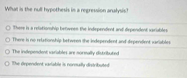 What is the null hypothesis in a regression analysis?
There is a relationship between the independent and dependent variables
There is no relationship between the independent and dependent variables
The independent variables are normally distributed
The dependent variable is normally distributed