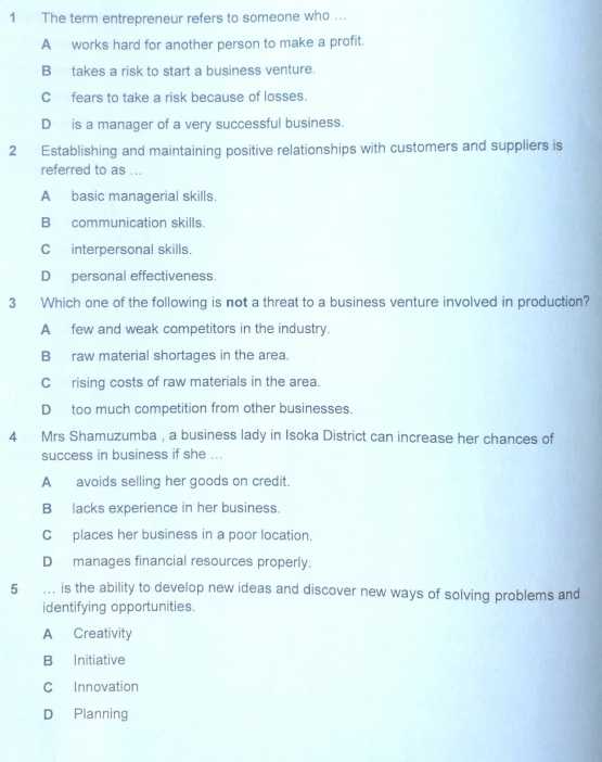 The term entrepreneur refers to someone who ….
A works hard for another person to make a profit.
B takes a risk to start a business venture.
Cfears to take a risk because of losses.
D is a manager of a very successful business.
2 Establishing and maintaining positive relationships with customers and suppliers is
referred to as ...
A basic managerial skills.
B communication skills.
C interpersonal skills.
D personal effectiveness.
3 Which one of the following is not a threat to a business venture involved in production?
A few and weak competitors in the industry.
Braw material shortages in the area.
C rising costs of raw materials in the area.
D too much competition from other businesses.
4 Mrs Shamuzumba , a business lady in Isoka District can increase her chances of
success in business if she ...
A avoids selling her goods on credit.
B lacks experience in her business.
Cplaces her business in a poor location.
D manages financial resources properly.
5 …. is the ability to develop new ideas and discover new ways of solving problems and
identifying opportunities.
A Creativity
B Initiative
C Innovation
D Planning