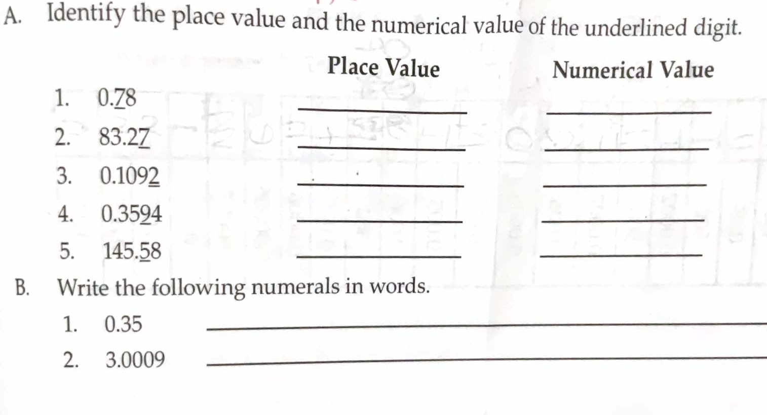 Identify the place value and the numerical value of the underlined digit. 
Place Value Numerical Value 
_ 
_ 
1. 0.78
2. 83.27
_ 
_ 
3. 0.1092
_ 
_ 
4. 0.3594
_ 
_ 
5. 145.58
_ 
_ 
B. Write the following numerals in words. 
1. 0.35 _ 
2. 3.0009 _