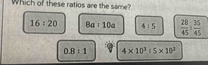 Which of these ratios are the same?
16:20 8a:10a 4:5  28/45 : 35/45 
0.8:1
4* 10^3:5* 10^2