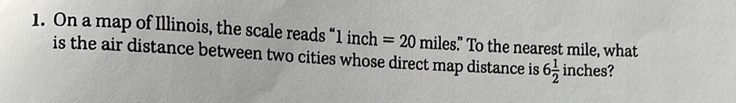 On a map of Illinois, the scale reads “ 1 inch =20mil les." To the nearest mile, what 
is the air distance between two cities whose direct map distance is 6 1/2  inches ?