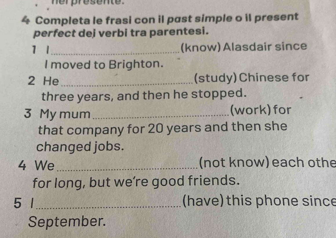 her presente. 
4 Completa le frasi con il past simple o il present 
perfect dej verbi tra parentesi. 
1 l _(know) Alasdair since 
I moved to Brighton. 
2 He _(study) Chinese for
three years, and then he stopped. 
3 My mum _(work) for 
that company for 20 years and then she 
changed jobs. 
4 We _(not know) each othe 
for long, but we’re good friends. 
5 1 _(have) this phone since 
September.