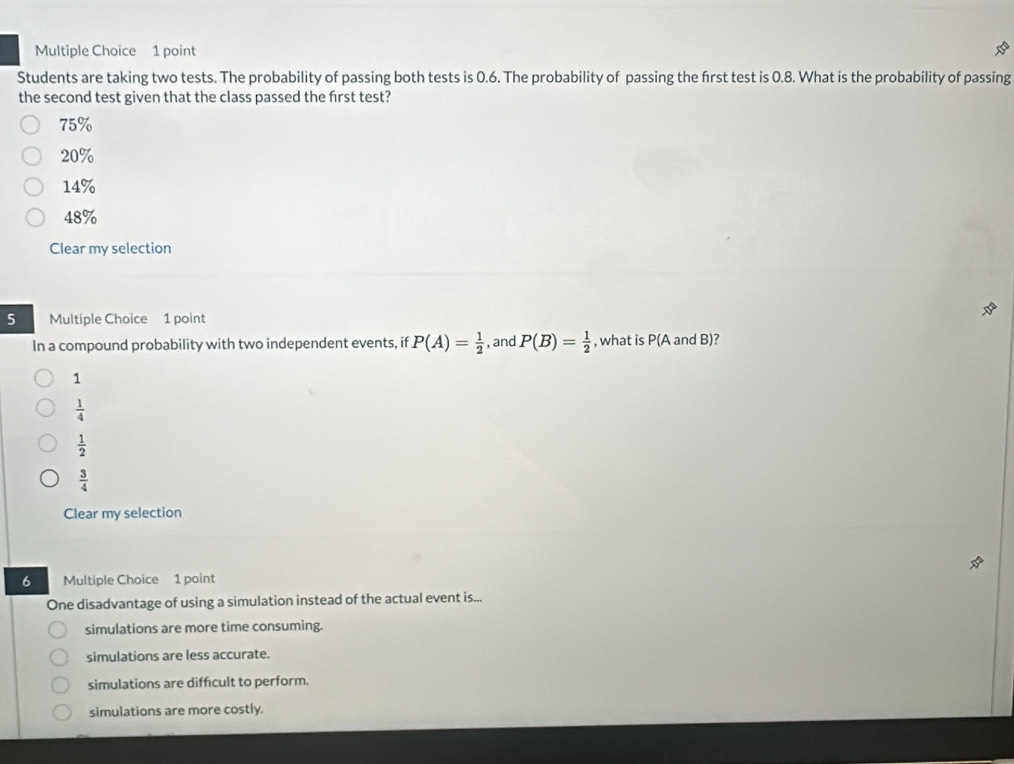 Students are taking two tests. The probability of passing both tests is 0.6. The probability of passing the frst test is 0.8. What is the probability of passing
the second test given that the class passed the frst test?
75%
20%
14%
48%
Clear my selection
5 Multiple Choice 1 point
In a compound probability with two independent events, if P(A)= 1/2  , and P(B)= 1/2  , what is P(A and B)?
1
 1/4 
 1/2 
 3/4 
Clear my selection
6 Multiple Choice 1 point
One disadvantage of using a simulation instead of the actual event is...
simulations are more time consuming.
simulations are less accurate.
simulations are diffcult to perform.
simulations are more costly.