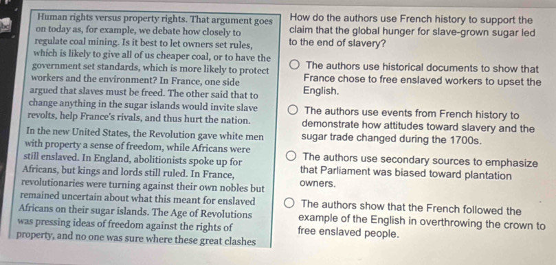 Human rights versus property rights. That argument goes How do the authors use French history to support the
on today as, for example, we debate how closely to claim that the global hunger for slave-grown sugar led
regulate coal mining. Is it best to let owners set rules, to the end of slavery?
which is likely to give all of us cheaper coal, or to have the
government set standards, which is more likely to protect The authors use historical documents to show that
workers and the environment? In France, one side France chose to free enslaved workers to upset the
argued that slaves must be freed. The other said that to English.
change anything in the sugar islands would invite slave The authors use events from French history to
revolts, help France's rivals, and thus hurt the nation. demonstrate how attitudes toward slavery and the
In the new United States, the Revolution gave white men sugar trade changed during the 1700s.
with property a sense of freedom, while Africans were
still enslaved. In England, abolitionists spoke up for The authors use secondary sources to emphasize
Africans, but kings and lords still ruled. In France, that Parliament was biased toward plantation
revolutionaries were turning against their own nobles but owners.
remained uncertain about what this meant for enslaved The authors show that the French followed the
Africans on their sugar islands. The Age of Revolutions example of the English in overthrowing the crown to
was pressing ideas of freedom against the rights of free enslaved people.
property, and no one was sure where these great clashes