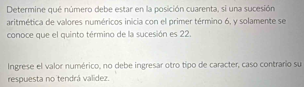 Determine qué número debe estar en la posición cuarenta, si una sucesión 
aritmética de valores numéricos inicia con el primer término 6, y solamente se 
conoce que el quinto término de la sucesión es 22. 
Ingrese el valor numérico, no debe ingresar otro tipo de caracter, caso contrario su 
respuesta no tendrá validez.