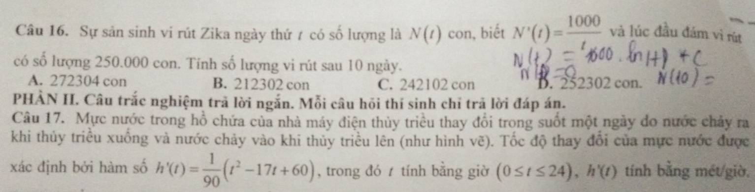 Sự sản sinh vi rút Zika ngày thứ t có số lượng là N(t) con, biết N'(t)= 1000/t  và lúc đầu đám vì rút
có số lượng 250.000 con. Tính số lượng vi rút sau 10 ngày.
A. 272304 con B. 212302 con C. 242102 con D. 252302 con.
PHẢN I. Câu trắc nghiệm trã lời ngắn. Mỗi câu hồi thí sinh chỉ trã lời đáp án.
Câu 17. Mực nước trong hồ chứa của nhà máy điện thủy triều thay đổi trong suốt một ngày do nước chảy ra
khi thủy triều xuống và nước chảy vào khi thủy triều lên (như hình vẽ). Tốc độ thay đổi của mực nước được
xác định bởi hàm số h'(t)= 1/90 (t^2-17t+60) , trong đó / tính bằng giờ (0≤ t≤ 24), h'(t) tính bằng mét giờ,