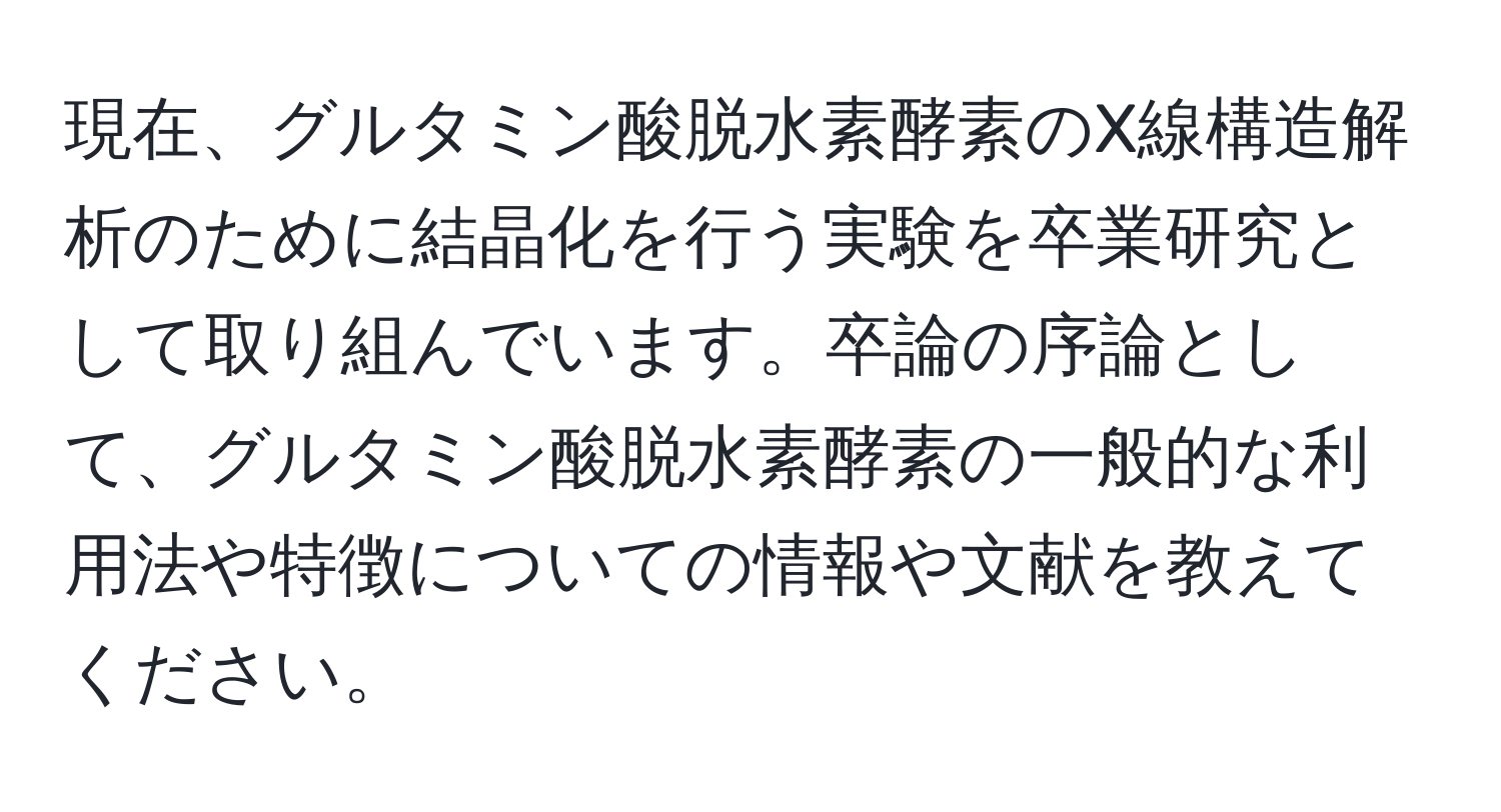 現在、グルタミン酸脱水素酵素のX線構造解析のために結晶化を行う実験を卒業研究として取り組んでいます。卒論の序論として、グルタミン酸脱水素酵素の一般的な利用法や特徴についての情報や文献を教えてください。