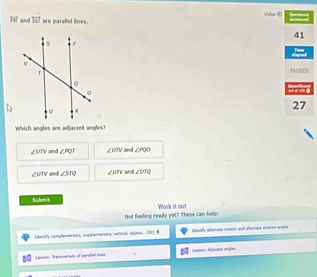 Video Ⓕ
overleftrightarrow PR and overleftrightarrow SU are parallel lines.
Which angles are adjacent angles?
∠ UTV and ∠ PQT ∠ UTV and ∠ PQO
∠ UTV and ∠ STQ ∠ UTV and ∠ UTQ
Submit
Work it out
Not feeling ready yet? These can help:
Identify complementary, supplamentary, vertical, adjace...(82) Idantify alternate interior and altermate esterior angles
Lesson: Transversals of paraliel lines Lessoni Adjacent angles